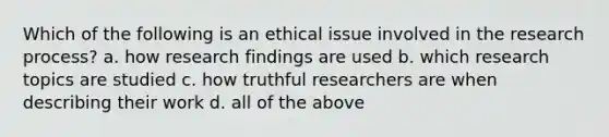 Which of the following is an ethical issue involved in the research process? a. how research findings are used b. which research topics are studied c. how truthful researchers are when describing their work d. all of the above