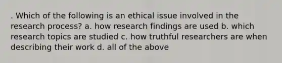 . Which of the following is an ethical issue involved in the research process? a. how research findings are used b. which research topics are studied c. how truthful researchers are when describing their work d. all of the above