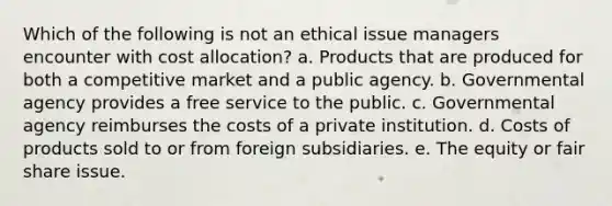 Which of the following is not an ethical issue managers encounter with cost allocation? a. Products that are produced for both a competitive market and a public agency. b. Governmental agency provides a free service to the public. c. Governmental agency reimburses the costs of a private institution. d. Costs of products sold to or from foreign subsidiaries. e. The equity or fair share issue.