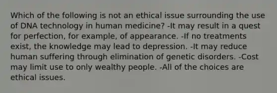 Which of the following is not an ethical issue surrounding the use of DNA technology in human medicine? -It may result in a quest for perfection, for example, of appearance. -If no treatments exist, the knowledge may lead to depression. -It may reduce human suffering through elimination of genetic disorders. -Cost may limit use to only wealthy people. -All of the choices are ethical issues.