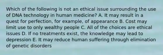 Which of the following is not an ethical issue surrounding the use of DNA technology in human medicine? A. It may result in a quest for perfection, for example, of appearance B. Cost may limit use to only wealthy people C. All of the choices are ethical issues D. If no treatments exist, the knowledge may lead to depression E. It may reduce human suffering through elimination of genetic disorders