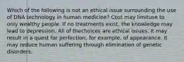 Which of the following is not an ethical issue surrounding the use of DNA technology in human medicine? Cost may limituse to only wealthy people. If no treatments exist, the knowledge may lead to depression. All of thechoices are ethical issues. It may result in a quest for perfection, for example, of appearance. It may reduce human suffering through elimination of genetic disorders.