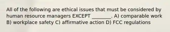 All of the following are ethical issues that must be considered by human resource managers EXCEPT ________. A) comparable work B) workplace safety C) affirmative action D) FCC regulations