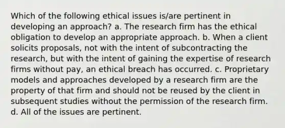 Which of the following ethical issues is/are pertinent in developing an approach? a. The research firm has the ethical obligation to develop an appropriate approach. b. When a client solicits proposals, not with the intent of subcontracting the research, but with the intent of gaining the expertise of research firms without pay, an ethical breach has occurred. c. Proprietary models and approaches developed by a research firm are the property of that firm and should not be reused by the client in subsequent studies without the permission of the research firm. d. All of the issues are pertinent.