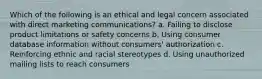 Which of the following is an ethical and legal concern associated with direct marketing communications? a. Failing to disclose product limitations or safety concerns b. Using consumer database information without consumers' authorization c. Reinforcing ethnic and racial stereotypes d. Using unauthorized mailing lists to reach consumers