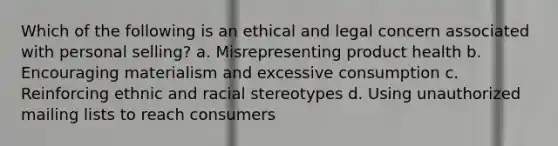 Which of the following is an ethical and legal concern associated with personal selling? a. Misrepresenting product health b. Encouraging materialism and excessive consumption c. Reinforcing ethnic and racial stereotypes d. Using unauthorized mailing lists to reach consumers