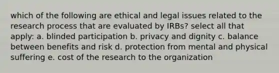 which of the following are ethical and legal issues related to the research process that are evaluated by IRBs? select all that apply: a. blinded participation b. privacy and dignity c. balance between benefits and risk d. protection from mental and physical suffering e. cost of the research to the organization