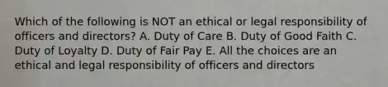 Which of the following is NOT an ethical or legal responsibility of officers and directors? A. Duty of Care B. Duty of Good Faith C. Duty of Loyalty D. Duty of Fair Pay E. All the choices are an ethical and legal responsibility of officers and directors