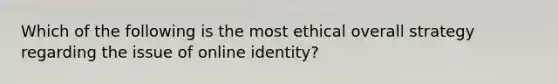 Which of the following is the most ethical overall strategy regarding the issue of online identity?