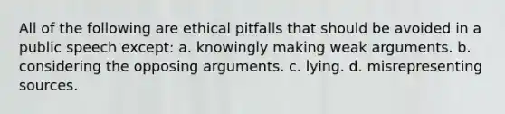 All of the following are ethical pitfalls that should be avoided in a public speech except: a. knowingly making weak arguments. b. considering the opposing arguments. c. lying. d. misrepresenting sources.