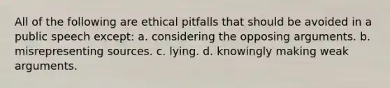 All of the following are ethical pitfalls that should be avoided in a public speech except: a. considering the opposing arguments. b. misrepresenting sources. c. lying. d. knowingly making weak arguments.