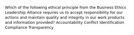 Which of the following ethical principle from the Business Ethics Leadership Alliance requires us to accept responsibility for our actions and maintain quality and integrity in our work products and information provided? Accountability Conflict Identification Compliance Transparency