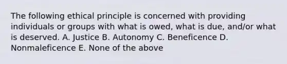 The following ethical principle is concerned with providing individuals or groups with what is owed, what is due, and/or what is deserved. A. Justice B. Autonomy C. Beneficence D. Nonmaleficence E. None of the above