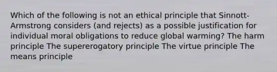 Which of the following is not an ethical principle that Sinnott-Armstrong considers (and rejects) as a possible justification for individual moral obligations to reduce global warming? The harm principle The supererogatory principle The virtue principle The means principle