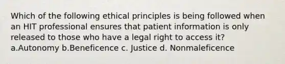 Which of the following ethical principles is being followed when an HIT professional ensures that patient information is only released to those who have a legal right to access it? a.Autonomy b.Beneficence c. Justice d. Nonmaleficence