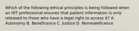 Which of the following ethical principles is being followed when an HIT professional ensures that patient information is only released to those who have a legal right to access it? A. Autonomy B. Beneficence C. Justice D. Nonmaleficence