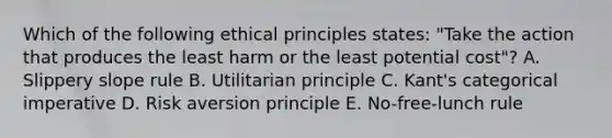 Which of the following ethical principles​ states: "Take the action that produces the least harm or the least potential​ cost"? A. Slippery slope rule B. Utilitarian principle C. ​Kant's categorical imperative D. Risk aversion principle E. ​No-free-lunch rule