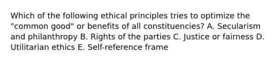 Which of the following ethical principles tries to optimize the "common good" or benefits of all constituencies? A. Secularism and philanthropy B. Rights of the parties C. Justice or fairness D. Utilitarian ethics E. Self-reference frame