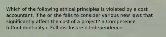 Which of the following ethical principles is violated by a cost accountant, if he or she fails to consider various new laws that significantly affect the cost of a project? a.Competence b.Confidentiality c.Full disclosure d.Independence