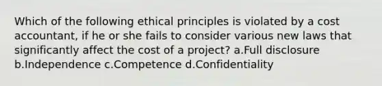 Which of the following ethical principles is violated by a cost accountant, if he or she fails to consider various new laws that significantly affect the cost of a project? a.Full disclosure b.Independence c.Competence d.Confidentiality