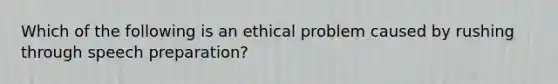 Which of the following is an ethical problem caused by rushing through speech preparation?