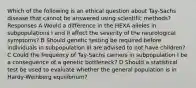 Which of the following is an ethical question about Tay-Sachs disease that cannot be answered using scientific methods? Responses A Would a difference in the HEXA alleles in subpopulations I and II affect the severity of the neurological symptoms? B Should genetic testing be required before individuals in subpopulation III are advised to not have children? C Could the frequency of Tay-Sachs carriers in subpopulation I be a consequence of a genetic bottleneck? D Should a statistical test be used to evaluate whether the general population is in Hardy-Weinberg equilibrium?