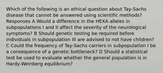 Which of the following is an ethical question about Tay-Sachs disease that cannot be answered using scientific methods? Responses A Would a difference in the HEXA alleles in subpopulations I and II affect the severity of the neurological symptoms? B Should genetic testing be required before individuals in subpopulation III are advised to not have children? C Could the frequency of Tay-Sachs carriers in subpopulation I be a consequence of a genetic bottleneck? D Should a statistical test be used to evaluate whether the general population is in Hardy-Weinberg equilibrium?