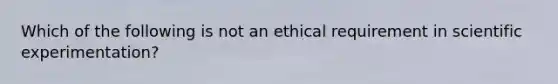 Which of the following is not an ethical requirement in scientific experimentation?