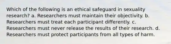 Which of the following is an ethical safeguard in sexuality research? a. Researchers must maintain their objectivity. b. Researchers must treat each participant differently. c. Researchers must never release the results of their research. d. Researchers must protect participants from all types of harm.