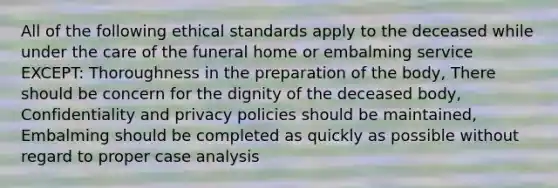 All of the following ethical standards apply to the deceased while under the care of the funeral home or embalming service EXCEPT: Thoroughness in the preparation of the body, There should be concern for the dignity of the deceased body, Confidentiality and privacy policies should be maintained, Embalming should be completed as quickly as possible without regard to proper case analysis