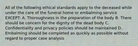 All of the following ethical standards apply to the deceased while under the care of the funeral home or embalming service EXCEPT: A. Thoroughness in the preparation of the body B. There should be concern for the dignity of the dead body C. Confidentiality and privacy policies should be maintained D. Embalming should be completed as quickly as possible without regard to proper case analysis