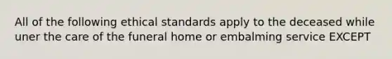 All of the following ethical standards apply to the deceased while uner the care of the funeral home or embalming service EXCEPT