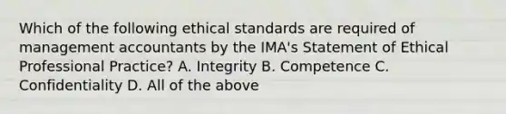 Which of the following <a href='https://www.questionai.com/knowledge/ksKqSw2pYL-ethical-standards' class='anchor-knowledge'>ethical standards</a> are required of management accountants by the​ IMA's Statement of Ethical Professional​ Practice? A. Integrity B. Competence C. Confidentiality D. All of the above