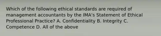 Which of the following ethical standards are required of management accountants by the​ IMA's Statement of Ethical Professional​ Practice? A. Confidentiality B. Integrity C. Competence D. All of the above