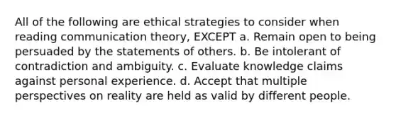 All of the following are ethical strategies to consider when reading communication theory, EXCEPT a. Remain open to being persuaded by the statements of others. b. Be intolerant of contradiction and ambiguity. c. Evaluate knowledge claims against personal experience. d. Accept that multiple perspectives on reality are held as valid by different people.