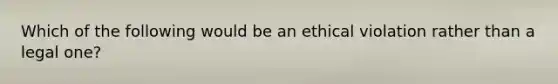 Which of the following would be an ethical violation rather than a legal one?