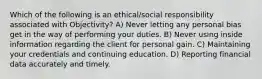 Which of the following is an ethical/social responsibility associated with Objectivity? A) Never letting any personal bias get in the way of performing your duties. B) Never using inside information regarding the client for personal gain. C) Maintaining your credentials and continuing education. D) Reporting financial data accurately and timely.