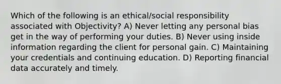 Which of the following is an ethical/social responsibility associated with Objectivity? A) Never letting any personal bias get in the way of performing your duties. B) Never using inside information regarding the client for personal gain. C) Maintaining your credentials and continuing education. D) Reporting financial data accurately and timely.