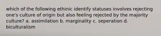 which of the following ethinic identify statuses involves rejecting one's culture of origin but also feeling rejected by the majority culture? a. assimilation b. marginality c. seperation d. biculturalism