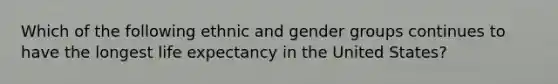 Which of the following ethnic and gender groups continues to have the longest life expectancy in the United States?