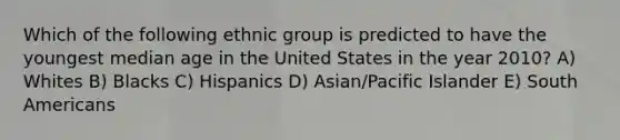 Which of the following ethnic group is predicted to have the youngest median age in the United States in the year 2010? A) Whites B) Blacks C) Hispanics D) Asian/Pacific Islander E) South Americans