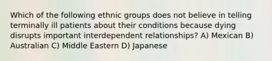 Which of the following ethnic groups does not believe in telling terminally ill patients about their conditions because dying disrupts important interdependent relationships? A) Mexican B) Australian C) Middle Eastern D) Japanese