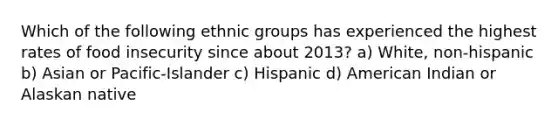 Which of the following ethnic groups has experienced the highest rates of food insecurity since about 2013? a) White, non-hispanic b) Asian or Pacific-Islander c) Hispanic d) American Indian or Alaskan native