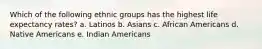 Which of the following ethnic groups has the highest life expectancy rates? a. Latinos b. Asians c. African Americans d. Native Americans e. Indian Americans