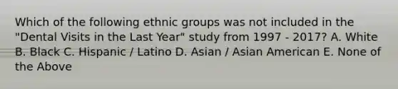 Which of the following ethnic groups was not included in the "Dental Visits in the Last Year" study from 1997 - 2017? A. White B. Black C. Hispanic / Latino D. Asian / Asian American E. None of the Above