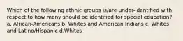 Which of the following ethnic groups is/are under-identified with respect to how many should be identified for special education? a. African-Americans b. Whites and American Indians c. Whites and Latino/Hispanic d.Whites