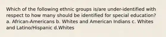 Which of the following ethnic groups is/are under-identified with respect to how many should be identified for special education? a. African-Americans b. Whites and American Indians c. Whites and Latino/Hispanic d.Whites