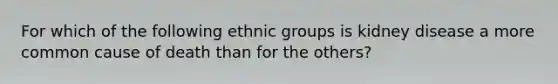 ​For which of the following ethnic groups is kidney disease a more common cause of death than for the others?