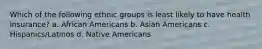 Which of the following ethnic groups is least likely to have health insurance? a. African Americans b. Asian Americans c. Hispanics/Latinos d. Native Americans