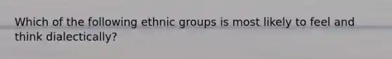 Which of the following ethnic groups is most likely to feel and think dialectically?